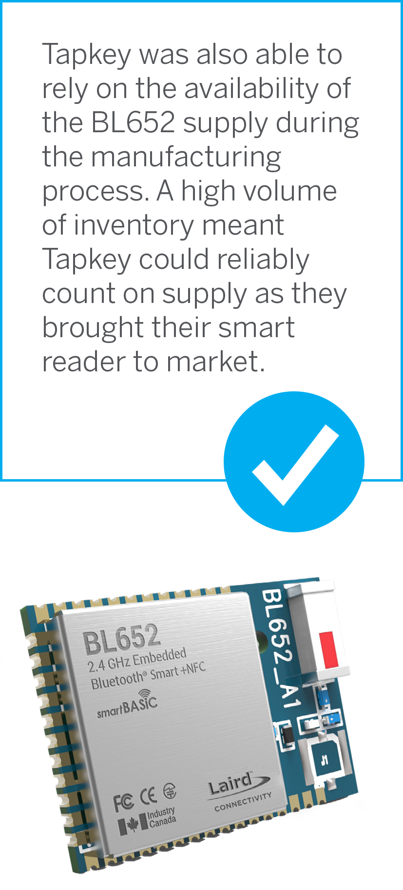 Tapkey was also able to rely on the availability of the BL652 supply during the manufacturing process. A high volume of inventory meant Tapkey could reliably count on supply as they brought their smart reader to market.