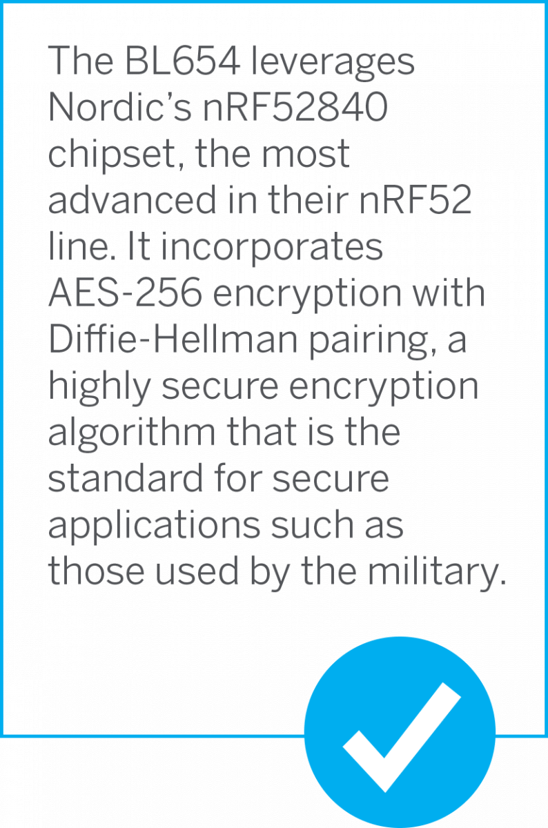 The BL654 leverages Nordic's nR52840 chipset, the most advanced in their nRF52 line. In incorporates AES-256 Diffie-Hellman pairing, a highly secure algorithm that is the standard for secure applications such as those used by the military.